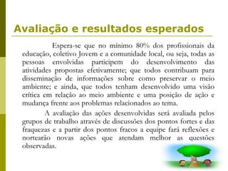 Avaliação e resultados esperados Espera-se que no mínimo 80% dos profissionais da educação, coletivo Jovem e a comunidade local, ou seja, todas as pessoas envolvidas participem do desenvolvimento das atividades propostas efetivamente; que todos contribuam para disseminação de informações sobre como preservar o meio ambiente; e ainda, que todos tenham desenvolvido uma visão crítica em relação ao meio ambiente e uma posição de ação e mudança frente aos problemas relacionados ao tema.  A avaliação das ações desenvolvidas será avaliada pelos grupos de trabalho através de discussões dos pontos fortes e das fraquezas e a partir dos pontos fracos a equipe fará reflexões e nortearão novas ações que atendam melhor as questões observadas.  
