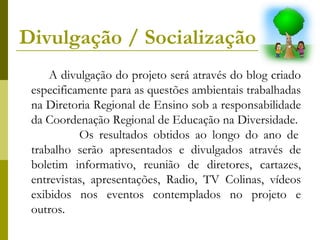 Divulgação / Socialização   A divulgação do projeto será através do blog criado especificamente para as questões ambientais trabalhadas na Diretoria Regional de Ensino sob a responsabilidade da Coordenação Regional de Educação na Diversidade.  Os resultados obtidos ao longo do ano de trabalho serão apresentados e divulgados através de boletim informativo, reunião de diretores, cartazes, entrevistas, apresentações, Radio, TV Colinas, vídeos exibidos nos eventos contemplados no projeto e outros. 
