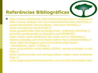 Referências Bibliográficas http://www.infoescola.com/industria/aspectos-e-impactos-ambientais http :// www.biologo.com.br/meioambiente/sites . html http :// supersitesdaweb.com / ecologia_natureza . htm http :// www.recicloteca.org.br/ http :// www.guiademidia.com.br/ongs/meio_ambiente . htm http :// gimenes-gentequeduca . blogspot.com /2008/05/ vdeo-sobre-meio-ambiente-de-onde-vem-o . html http :// topicos . estadao.com . br / videos-sobre-meio-ambiente http :// www.setorreciclagem.com.br/modules . php ? name =News&new_topic=37 http:// www.dailymotion.com/video/x329h6_vamos-proteger-a-natureza_news http :// www.coletivoverde.com.br/tag/videos-clipes-meio-ambiente/ http :// www.jogandopelomeioambiente.com.br/interatividade/videos.asp 