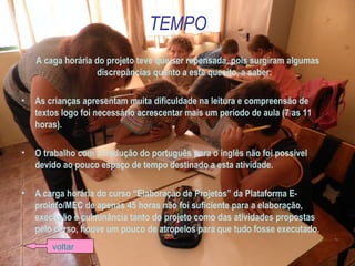 TEMPO
A caga horária do projeto teve que ser repensada, pois surgiram algumas
discrepâncias quanto a este quesito, a saber:
• As crianças apresentam muita dificuldade na leitura e compreensão de
textos logo foi necessário acrescentar mais um período de aula (7 as 11
horas).
• O trabalho com a tradução do português para o inglês não foi possível
devido ao pouco espaço de tempo destinado a esta atividade.
• A carga horária do curso “Elaboração de Projetos” da Plataforma E-
proinfo/MEC de apenas 45 horas não foi suficiente para a elaboração,
execução e culminância tanto do projeto como das atividades propostas
pelo curso, houve um pouco de atropelos para que tudo fosse executado.
voltar
 
