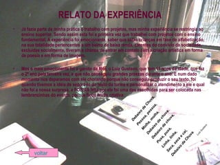 RELATO DA EXPERIÊNCIA
• Já fazia parte da minha prática o trabalho com projetos, mas minha experiência se restringia ao
ensino superior. Sendo assim esta foi a primeira vez que trabalhei com projetos com o ensino
fundamental. A experiência foi emocionante, saber que estas crianças em fase de alfabetização,
na sua totalidade pertencentes a um bairro de baixa renda, carentes do convívio da sociedade,
excluídas socialmente, tiveram a chance de entrar em contato com a criação artística em forma
de poesia e em forma de imagem.
• Mas o mais emocionante foi o garoto da foto, o Luiz Gustavo, que tem 11 anos de idade, que faz
o 2º ano pela terceira vez, e que não conseguiu grandes proezas durante o ano. E num dado
momento nos deparamos com ele chorando porque não conseguia produzir o seu texto, foi
quando tivemos a idéia de separá-lo do resto da turma e personalizar o atendimento a ele e qual
não foi a nossa surpresa, a POESIA feita por ele foi uma das escolhidas para ser colocada nas
lembrancinhas do evento, porque ficou muito criativa:
Debaixo
da
Chuva,
Pessoa,pessoa,
M
olha,m
olha,
Debaixo
da
chuva.
Debaixo
da
chuva,
Puxa,puxa,
Linha,linha,
Seca,seca
e
cai,
Debaixo
da
Chuva.
LuizG
ustavo
voltar
 