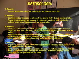 METODOLOGIA
4º Momento:
• Segunda tentativa de esboço de socialização para chegar ao texto final.
5º Momento:
• Os alunos serão orientados a escolher palavras chaves dentro de suas poesias criadas.
• Tais serão passadas para a professora de inglês que, na próxima aula, trabalhará a
tradução para a língua inglesa das palavras selecionadas.
6º Momento:
• Os alunos serão levados para a STE e lá assistirão a uma apresentação de slides que
conterá os dados principais bem como as fotos que serão tiradas durante a execução do
projeto.
• Na oportunidade os computadores estarão personalizados da seguinte forma: terão salvo
em seus Destktops o arquivo da apresentação com o nome de cada aluno e ainda o 1º
slides será a foto de cada aluno juntamente com a poesia produzida por ele.
7º Momento:
• Preparação do ambiente para a culminância dos trabalhos (varal de poesias, slides com as
fotos dos atores com seus textos...)
• Neste momento contaremos com a presença dos pais e convidados (na STE) que sentarão
frente ao computador com a foto do filho, sendo que a partir deste momento o aluno
conduzirá o pai nas apresentações dos slides.
voltar
 