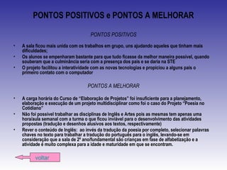 PONTOS POSITIVOS e PONTOS A MELHORAR
PONTOS POSITIVOS
• A sala ficou mais unida com os trabalhos em grupo, uns ajudando aqueles que tinham mais
dificuldades;
• Os alunos se empenharam bastante para que tudo ficasse da melhor maneira possível, quando
souberam que a culminância seria com a presença dos pais e se daria na STE
• O projeto facilitou a interatividade com as novas tecnologias e propiciou a alguns pais o
primeiro contato com o computador
PONTOS A MELHORAR
• A carga horária do Curso de “Elaboração de Projetos” foi insuficiente para a planejamento,
elaboração e execução de um projeto multidisciplinar como foi o caso do Projeto “Poesia no
Cotidiano”
• Não foi possível trabalhar as disciplinas de Inglês e Artes pois as mesmas tem apenas uma
hora/aula semanal com a turma o que ficou inviável para o desenvolvimento das atividades
propostas (tradução e desenhos alusivos aos textos, respectivamente)
• Rever o conteúdo de Inglês: ao invés da tradução da poesia por completo, selecionar palavras
chaves no texto para trabalhar a tradução do português para o inglês, levando-se em
consideração que a sala de 2º ano/fundamental são crianças em fase de alfabetização e a
atividade é muito complexa para a idade e maturidade em que se encontram.
voltar
 