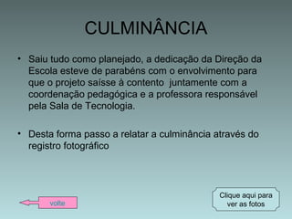 CULMINÂNCIA
• Saiu tudo como planejado, a dedicação da Direção da
Escola esteve de parabéns com o envolvimento para
que o projeto saísse à contento juntamente com a
coordenação pedagógica e a professora responsável
pela Sala de Tecnologia.
• Desta forma passo a relatar a culminância através do
registro fotográfico
volte
Clique aqui para
ver as fotos
 
