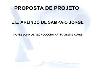 PROPOSTA DE PROJETO   E.E. ARLINDO DE SAMPAIO JORGE PROFESSORA DE TECNOLOGIA: KATIA CILENE ALVES 