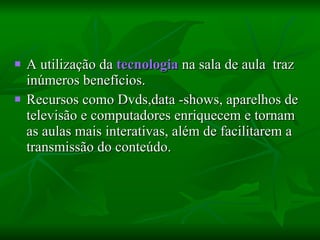 A utilização da  tecnologia  na sala de aula  traz inúmeros benefícios.  Recursos como Dvds,data -shows, aparelhos de televisão e computadores enriquecem e tornam as aulas mais interativas, além de facilitarem a transmissão do conteúdo.  