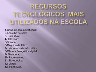Recursos Tecnológicos  mais Utilizados na Escola1-Caixa de som amplificada;2-Aparelho de som;3- Data show;4- Televisão;5-Scanner;6-Máquina de Xérox;7- Laboratório de Informática;8-Câmera Fotográfica digital;9- Filmadora;10- Impressoras;11- Notebooks;12-Livros;13- Pendrives.