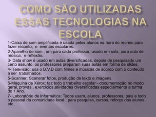 COMO SÃO UTILIZADAS ESSAS TECNOLOGIAS NA ESCOLA1-Caixa de som amplificada é usada pelos alunos na hora do recreio para fazer reconto,  e  eventos escolares.2-Aparelho de som , um para cada professor, usado em sala, para aula de música,  e reflexão.3- Data show é usado em aulas diversificadas, depois de pesquisado um certo assunto, os professores preparam suas aulas em forma de slides.4- Televisão: usa o D.V.D com filmes e músicas de acordo com o conteúdo a ser  trabalhados.5-Scanner: Scanerar fotos, produção de texto e imagens.6-Máquina de Xérox: faz todo o trabalho escolar - documentação no modo geral, provas , exercícios,atividades diversificadas especialmente a turma do 1 Ano.7- Laboratório de Informática: Todos usam, alunos, professores, pais e todo o pessoal da comunidade local , para pesquisa, cursos, reforço dos alunos etc..