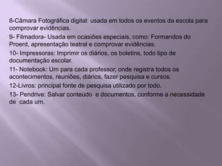 8-Câmara Fotográfica digital: usada em todos os eventos da escola para comprovar evidências.9- Filmadora- Usada em ocasiões especiais, como: Formandos do Proerd, apresentação teatral e comprovar evidências.10- Impressoras: Imprimir os diários, os boletins, todo tipo de documentação escolar.11- Notebook: Um para cada professor, onde registra todos os acontecimentos, reuniões, diários, fazer pesquisa e cursos.12-Livros: principal fonte de pesquisa utilizado por todo.13- Pendrive: Salvar conteúdo  e documentos, conforme a necessidade de  cada um.