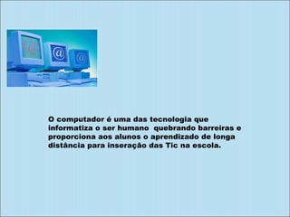 O computador é uma das tecnologia que informatiza o ser humano  quebrando barreiras e proporciona aos alunos o aprendizado de longa distância para inseração das Tic na escola. 