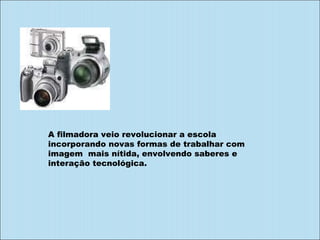A filmadora veio revolucionar a escola incorporando novas formas de trabalhar com imagem  mais nítida, envolvendo saberes e  interação tecnológica. 