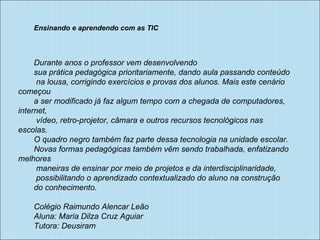 Ensinando e aprendendo com as TIC Durante anos o professor vem desenvolvendo  sua prática pedagógica prioritariamente, dando aula passando conteúdo na lousa, corrigindo exercícios e provas dos alunos. Mais este cenário começou  a ser modificado já faz algum tempo com a chegada de computadores, internet, vídeo, retro-projetor, câmara e outros recursos tecnológicos nas escolas.  O quadro negro também faz parte dessa tecnologia na unidade escolar.  Novas formas pedagógicas também vêm sendo trabalhada, enfatizando melhores maneiras de ensinar por meio de projetos e da interdisciplinaridade, possibilitando o aprendizado contextualizado do aluno na construção  do conhecimento. Colégio Raimundo Alencar Leão Aluna: Maria Dilza Cruz Aguiar Tutora: Deusiram 
