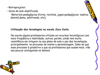 - Retroprojetor; - Caixa de som amplificada;   Materiais pedagógicos (livros, revistas, jogos pedagógicos: xadrez, dominó,dama, soletrando, etc); Utilização das tecnologias na escola Joca Costa Na escola alguns professores utilizam os recursos tecnológicos com mais freqüência e habilidade, outros, porém, ainda tem muita resistência em integrar no seu plano de aula o uso das tecnologias, principalmente  no processo de ensino e aprendizagem. Sabe-se que esse processo é gradativo e que os professores que ousam mais, irão aos poucos contagiando os demais. 