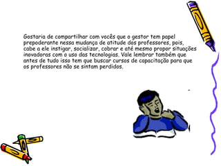 Gostaria de compartilhar com vocês que o gestor tem papel prepoderante nessa mudança de atitude dos professores, pois, cabe a ele instigar, socializar, cobrar e até mesmo propor situações inovadoras com o uso das tecnologias. Vale lembrar também que antes de tudo isso tem que buscar cursos de capacitação para que os professores não se sintam perdidos. 