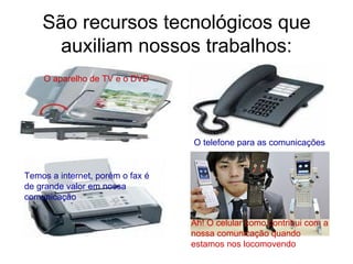 São recursos tecnológicos que auxiliam nossos trabalhos: O aparelho de TV e o DVD O telefone para as comunicações Temos a internet, porém o fax é de grande valor em nossa comunicação Ah! O celular como contribui com a nossa comunicação quando estamos nos locomovendo 