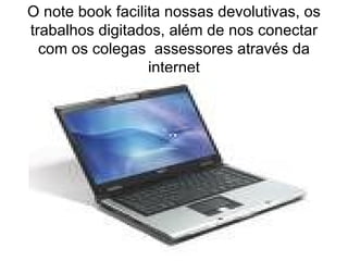 O note book facilita nossas devolutivas, os trabalhos digitados, além de nos conectar com os colegas  assessores através da internet 