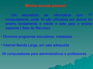 Minha escola possui : Um laboratório de informática com 17 computadores, onde 10 são utilizados por alunos do ensino fundamenta e médio e sete para o ensino especial ( Sala de Recurso) Diversos programas educativos  instalados  Internet Banda Larga, em sala adequada 09 computadores para administrativos e professores 
