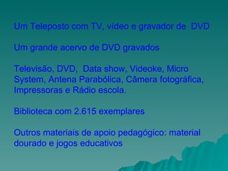 Um Teleposto com TV, vídeo e gravador de  DVD Um grande acervo de DVD gravados Televisão, DVD,  Data show, Videoke, Micro System, Antena Parabólica, Câmera fotográfica, Impressoras e Rádio escola. Biblioteca com 2.615 exemplares Outros materiais de apoio pedagógico: material dourado e jogos educativos  