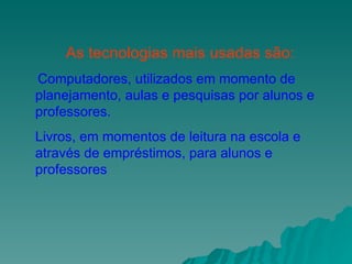 As tecnologias mais usadas são: Computadores, utilizados em momento de planejamento, aulas e pesquisas por alunos e professores. Livros, em momentos de leitura na escola e  através de empréstimos, para alunos e professores 