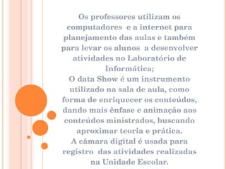 Os professores utilizam os computadores  e a internet para planejamento das aulas e também para levar os alunos  a desenvolver atividades no Laboratório de Informática; O data Show é um instrumento utilizado na sala de aula, como forma de enriquecer os conteúdos, dando mais ênfase e animação aos conteúdos ministrados, buscando aproximar teoria e prática. A câmara digital é usada para registro  das atividades realizadas na Unidade Escolar. 