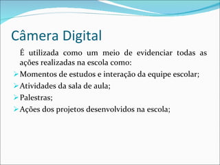 Câmera Digital É utilizada como um meio de evidenciar todas as ações realizadas na escola como: Momentos de estudos e interação da equipe escolar; Atividades da sala de aula; Palestras; Ações dos projetos desenvolvidos na escola; 