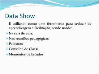 Data Show E utilizado como uma ferramenta para seduzir de  aprendizagem e facilitação, sendo usado: Na sala de aula; Nas reuniões pedagógicas Palestras Conselho de Classe Momentos de Estudos  