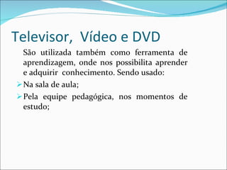 Televisor,  Vídeo e DVD  São utilizada também como ferramenta de aprendizagem, onde nos possibilita aprender e adquirir  conhecimento. Sendo usado: Na sala de aula; Pela equipe pedagógica, nos momentos de estudo; 