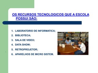 OS RECURSOS TECNOLOGICOS QUE A ESCOLA
      POSSUI SÃO:


    1. LABORATORIO DE INFORMATICA;
    2. BIBLIOTECA;
    3. SALA DE VIDEO;
    4. DATA SHOW;

    5. RETROPROJETOR;
.
    6. APARELHOS DE MICRO SISTEM.
 