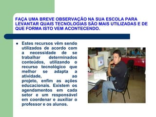 FAÇA UMA BREVE OBSERVAÇÃO NA SUA ESCOLA PARA
LEVANTAR QUAIS TECNOLOGIAS SÃO MAIS UTILIZADAS E DE
QUE FORMA ISTO VEM ACONTECENDO.


   Estes recursos vêm sendo
    utilizados de acordo com
    a necessidade de se
    trabalhar     determinados
    conteúdos, utilizando o
    recurso tecnológico que
    melhor     se   adapta   a
    atividade,              ao
    projeto, enfim as ações
    educacionais. Existem os
    agendamentos em cada
    setor e um responsável
    em coordenar e auxiliar o
    professor e os alunos.
 