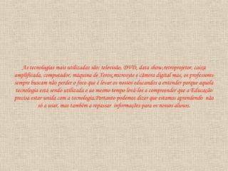 As tecnologias mais utilizadas são: televisão, DVD, data show,retroprojetor, caixa
amplificada, computador, máquina de Xerox,microsyte e câmera digital mas, os professores
sempre buscam não perder o foco que é levar os nossos educandos a entender porque aquela
tecnologia está sendo utilizada e ao mesmo tempo levá-los a compreender que a Educação
precisa estar unida com a tecnologia.Portanto podemos dizer que estamos aprendendo não
só a usar, mas também a repassar informações para os nossos alunos.
 