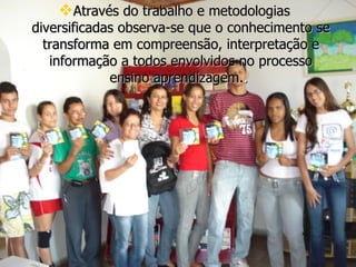 Através do trabalho e metodologias diversificadas observa-se que o conhecimento se transforma em compreensão, interpretação e informação a todos envolvidos no processo ensino aprendizagem. .