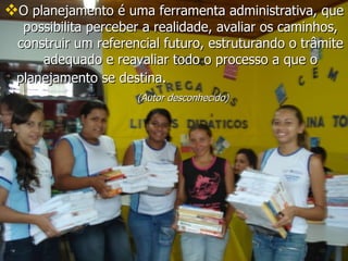 O planejamento é uma ferramenta administrativa, que possibilita perceber a realidade, avaliar os caminhos, construir um referencial futuro, estruturando o trâmite adequado e reavaliar todo o processo a que o planejamento se destina. (Autor desconhecido)