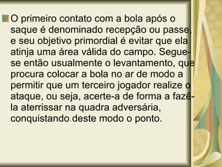 O primeiro contato com a bola após o saque é denominado recepção ou passe, e seu objetivo primordial é evitar que ela atinja uma área válida do campo. Segue-se então usualmente o levantamento, que procura colocar a bola no ar de modo a permitir que um terceiro jogador realize o ataque, ou seja, acerte-a de forma a fazê-la aterrissar na quadra adversária, conquistando deste modo o ponto. 