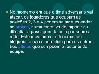 No momento em que o time adversário vai atacar, os jogadores que ocupam as posições 2, 3 e 4 podem saltar e estender os  braços , numa tentativa de impedir ou dificultar a passagem da bola por sobre a rede. Este movimento é denominado bloqueio, e não é permitido para os outros três  atletas  que compõem o restante da equipe. 