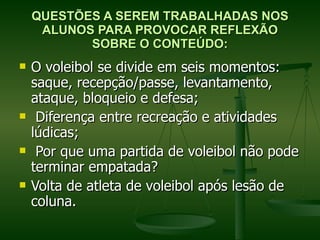 QUESTÕES A SEREM TRABALHADAS NOS ALUNOS PARA PROVOCAR REFLEXÃO SOBRE O CONTEÚDO: O voleibol se divide em seis momentos: saque, recepção/passe, levantamento, ataque, bloqueio e defesa; Diferença entre recreação e atividades lúdicas; Por que uma partida de voleibol não pode terminar empatada?  Volta de atleta de voleibol após lesão de coluna.  