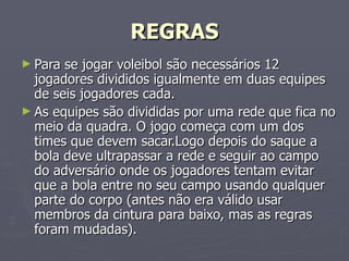 REGRAS Para se jogar voleibol são necessários 12 jogadores divididos igualmente em duas equipes de seis jogadores cada. As equipes são divididas por uma rede que fica no meio da quadra. O jogo começa com um dos times que devem sacar.Logo depois do saque a bola deve ultrapassar a rede e seguir ao campo do adversário onde os jogadores tentam evitar que a bola entre no seu campo usando qualquer parte do corpo (antes não era válido usar membros da cintura para baixo, mas as regras foram mudadas).  