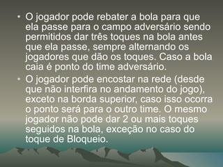 O jogador pode rebater a bola para que ela passe para o campo adversário sendo permitidos dar três toques na bola antes que ela passe, sempre alternando os jogadores que dão os toques. Caso a bola caia é ponto do time adversário. O jogador pode encostar na rede (desde que não interfira no andamento do jogo), exceto na borda superior, caso isso ocorra o ponto será para o outro time. O mesmo jogador não pode dar 2 ou mais toques seguidos na bola, exceção no caso do toque de Bloqueio. 