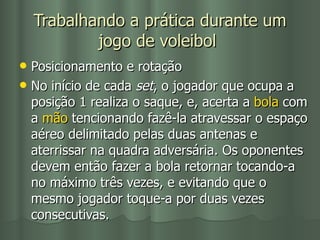 Trabalhando a prática durante um jogo de voleibol   Posicionamento e rotação No início de cada  set , o jogador que ocupa a posição 1 realiza o saque, e, acerta a  bola  com a  mão  tencionando fazê-la atravessar o espaço aéreo delimitado pelas duas antenas e aterrissar na quadra adversária. Os oponentes devem então fazer a bola retornar tocando-a no máximo três vezes, e evitando que o mesmo jogador toque-a por duas vezes consecutivas. 