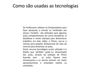 Como são usadas as tecnologias Os Professores utilizam os Computadores para fazer pesquisas e ensinar os contéudos aos alunos. Também  são utilizados para algumas aulas complementares de várias disciplinas. O DataShow é muito utilizado para demonstrar trabalhos em dvd, slides, e filmes; usa-se o mesmo para projetar diretamente de sites da internet para dinamizar as aulas. Outro recurso tecnológico muito utilizado é o dvd/tv, que  também  ajuda na  dinamização das aulas, através da exibição de filmes fazendo com  as aulas fiquem mais interessantes e os alunos tenham um maior aproveitamento e entendam melhor os conteúdos. 