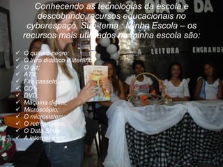 Conhecendo as tecnologias da escola e descobrindo recursos educacionais no cyberespaço. Sub-tema : Minha Escola – os recursos mais utilizados na minha escola são: O quadro negro;  O livro didático e literário; O giz; ATV; Fita cassete; CD DVD; Máquina digital; Microscópio; O microsistem; O retroprojetor; O Data Show; A internet e etc. 