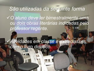 São utilizadas da seguinte forma O aluno deve ler bimestralmente uma ou dois obras literárias indicadas pelo professor regente.  Atividades em classe e extraclasses com o livro didático. 