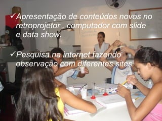 Apresentação de conteúdos novos no retroprojetor , computador com slide e data show. Pesquisa na internet fazendo observação com diferentes sites. 