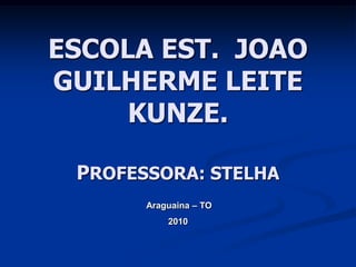 ESCOLA EST. JOAO
GUILHERME LEITE
     KUNZE.

 PROFESSORA: STELHA
       Araguaina – TO
           2010
 