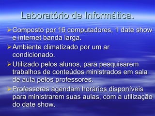 Laboratório de Informática. Composto por 16 computadores, 1 date show e internet banda larga. Ambiente climatizado por um ar condicionado. Utilizado pelos alunos, para pesquisarem trabalhos de conteúdos ministrados em sala de aula pelos professores. Professores agendam horários disponíveis para ministrarem suas aulas, com a utilização do date show. 