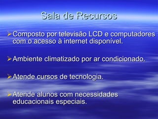 Sala de Recursos Composto por televisão LCD e computadores com o acesso à internet disponível. Ambiente climatizado por ar condicionado. Atende cursos de tecnologia. Atende alunos com necessidades educacionais especiais. 