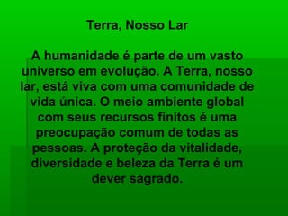 Terra, Nosso Lar

  A humanidade é parte de um vasto
universo em evolução. A Terra, nosso
lar, está viva com uma comunidade de
  vida única. O meio ambiente global
    com seus recursos finitos é uma
   preocupação comum de todas as
  pessoas. A proteção da vitalidade,
  diversidade e beleza da Terra é um
             dever sagrado.
 