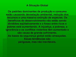 A Situação Global

   Os padrões dominantes de produção e consumo
estão causando devastação ambiental, redução dos
  recursos e uma massiva extinção de espécies. Os
   benefícios do desenvolvimento não estão sendo
   divididos eqüitativamente e o fosso entre ricos e
  pobres está aumentando. A injustiça, a pobreza, a
ignorância e os conflitos violentos têm aumentado e
           são causa de grande sofrimento.
   As bases da segurança global estão ameaçadas.
                 Essas tendências são
            perigosas, mas não inevitáveis.
 