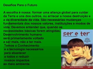 Desafios Para o Futuro

A escolha é nossa: formar uma aliança global para cuidar
da Terra e uns dos outros, ou arriscar a nossa destruição e
a da diversidade da vida. São necessárias mudanças
fundamentais dos nossos valores, instituições e modos de
vida. Devemos entender que, quando as
necessidades básicas forem atingidas, o
Desenvolvimento humano
será primariamente voltado
a ser mais, não a ter mais.
 Temos o Conhecimento
 e a tecnologia necessários
 para abastecer
 a todos e reduzir
 nossos impactos
ao meio ambiente.
 