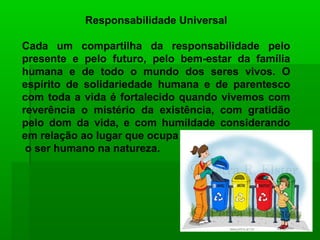 Responsabilidade Universal

Cada um compartilha da responsabilidade pelo
presente e pelo futuro, pelo bem-estar da família
humana e de todo o mundo dos seres vivos. O
espírito de solidariedade humana e de parentesco
com toda a vida é fortalecido quando vivemos com
reverência o mistério da existência, com gratidão
pelo dom da vida, e com humildade considerando
em relação ao lugar que ocupa
 o ser humano na natureza.
 