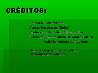 CRÉDITOS:
     Escola M. Ana Morato
     Curso: Introdução Digital
     Professora: Tanisleila Eterna Silva
     Cursista: Simône Maria De Souza Faleiro
               Valkiria Antonia de Azevedo

     Fonte de Pesquisa: “A carta da Terra”
     LEONARDO BOFF – RIO 21
 